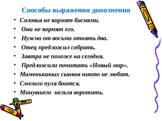  Способы выражения дополнения Соловья не кормят баснями.  Они не кормят его.  Нужно от восьми отнять два.  Отец предложил собрать.  Завтра не похоже на сегодня.  Предложили почитать «Новый мир». Маменькиных сынков никто не любит. Смелого пуля боится. Минувшего нельзя воротить.  