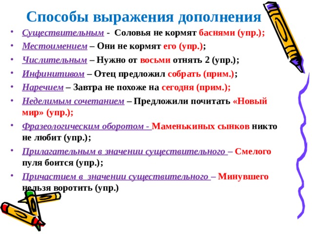  Способы выражения дополнения Существительным  - Соловья не кормят баснями (упр.); Местоимением  – Они не кормят его (упр.) ; Числительным  – Нужно от восьми отнять 2 (упр.); Инфинитивом – Отец предложил собрать (прим.) ; Наречием – Завтра не похоже на сегодня (прим.); Неделимым сочетанием  – Предложили почитать «Новый мир» (упр.); Фразеологическим оборотом - Маменькиных сынков никто не любит (упр.); Прилагательным в значении существительного – Смелого  пуля боится (упр.); Причастием в значении существительного – Минувшего  нельзя воротить (упр.) 