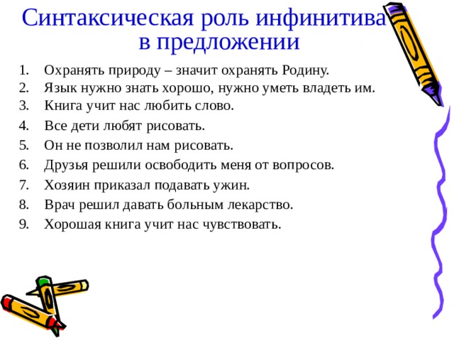 Синтаксическая роль инфинитива в предложении  Охранять природу – значит охранять Родину. Язык нужно знать хорошо, нужно уметь владеть им. Книга учит нас любить слово. Все дети любят рисовать. Он не позволил нам рисовать. Друзья решили освободить меня от вопросов. Хозяин приказал подавать ужин. Врач решил давать больным лекарство. Хорошая книга учит нас чувствовать.  