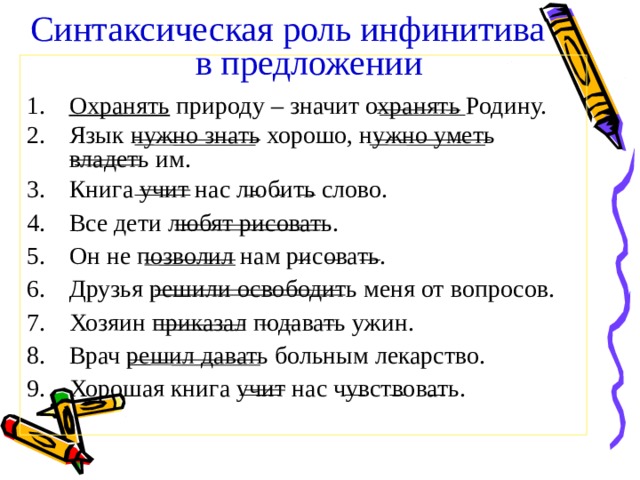 Синтаксическая роль инфинитива в предложении  Охранять природу – значит охранять Родину. Язык нужно знать хорошо, нужно уметь владеть им. Книга учит нас любить слово. Все дети любят рисовать. Он не позволил нам рисовать. Друзья решили освободить меня от вопросов. Хозяин приказал подавать ужин. Врач решил давать больным лекарство. Хорошая книга учит нас чувствовать. 
