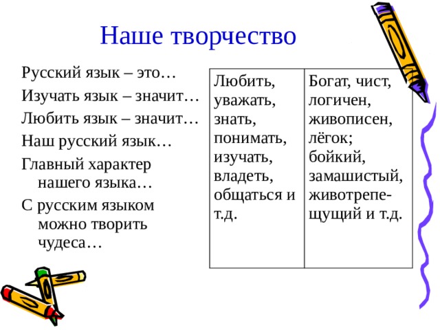 Наше творчество Русский язык – это… Изучать язык – значит… Любить язык – значит… Наш русский язык… Главный характер нашего языка… С русским языком можно творить чудеса… Любить, уважать, знать, понимать, изучать, владеть, общаться и т.д. Богат, чист, логичен, живописен, лёгок; бойкий, замашистый, животрепе-щущий и т.д. 
