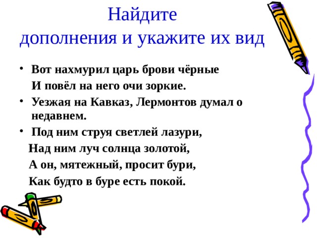 Найдите  дополнения и укажите их вид Вот нахмурил царь брови чёрные  И повёл на него очи зоркие. Уезжая на Кавказ, Лермонтов думал о недавнем. Под ним струя светлей лазури,  Над ним луч солнца золотой,  А он, мятежный, просит бури,  Как будто в буре есть покой.  