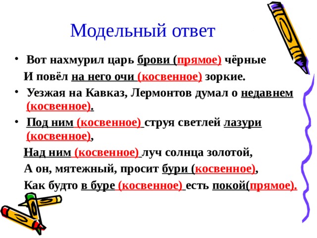 Модельный ответ Вот нахмурил царь брови ( прямое) чёрные  И повёл на него очи (косвенное)  зоркие. Уезжая на Кавказ, Лермонтов думал о недавнем (косвенное) . Под ним (косвенное)  струя светлей лазури (косвенное) ,  Над ним (косвенное)  луч солнца золотой,  А он, мятежный, просит бури ( косвенное) ,  Как будто в буре (косвенное)  есть покой( прямое).  