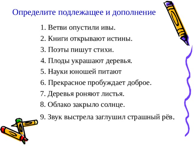 Определите подлежащее и дополнение   1. Ветви опустили ивы. 2. Книги открывают истины. 3. Поэты пишут стихи. 4. Плоды украшают деревья. 5. Науки юношей питают 6. Прекрасное пробуждает доброе. 1. Ветви опустили ивы. 2. Книги открывают истины. 3. Поэты пишут стихи. 4. Плоды украшают деревья. 5. Науки юношей питают 6. Прекрасное пробуждает доброе.  7. Деревья роняют листья.  8. Облако закрыло солнце.  9. Звук выстрела заглушил страшный рёв . 