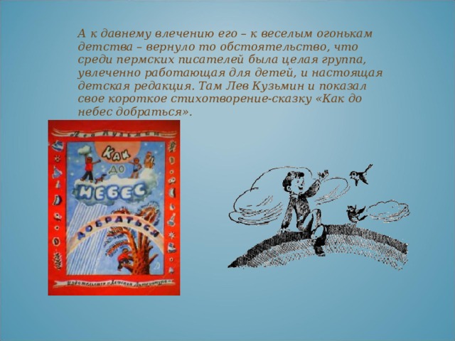 А к давнему влечению его – к веселым огонькам детства – вернуло то обстоятельство, что среди пермских писателей была целая группа, увлеченно работающая для детей, и настоящая детская редакция. Там Лев Кузьмин и показал свое короткое стихотворение-сказку «Как до небес добраться».