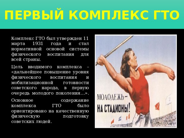 Первый комплекс ГТО   Комплекс ГТО был утвержден 11 марта 1931 года и стал нормативной основой системы физического воспитания для всей страны.   Цель вводимого комплекса – «дальнейшее повышение уровня физического воспитания и мобилизационной готовности советского народа, в первую очередь молодого поколения…».   Основное содержание комплекса ГТО было ориентировано на качественную физическую подготовку советских людей. 