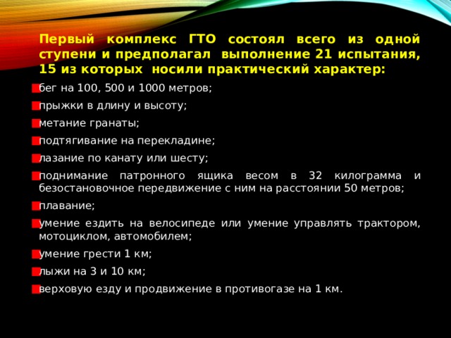   Первый комплекс ГТО состоял всего из одной ступени и предполагал выполнение 21 испытания, 15 из которых носили практический характер: бег на 100, 500 и 1000 метров; прыжки в длину и высоту; метание гранаты; подтягивание на перекладине; лазание по канату или шесту; поднимание патронного ящика весом в 32 килограмма и безостановочное передвижение с ним на расстоянии 50 метров; плавание; умение ездить на велосипеде или умение управлять трактором, мотоциклом, автомобилем; умение грести 1 км; лыжи на 3 и 10 км; верховую езду и продвижение в противогазе на 1 км.  