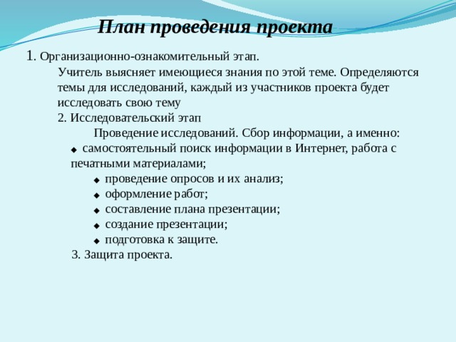 План проведения проекта 1 . Организационно-ознакомительный этап. Учитель выясняет имеющиеся знания по этой теме. Определяются темы для исследований, каждый из участников проекта будет исследовать свою тему 2. Исследовательский этап  Проведение исследований. Сбор информации, а именно:  ◆ самостоятельный поиск информации в Интернет, работа с  печатными материалами;   ◆ проведение опросов и их анализ;   ◆ оформление работ;  ◆ составление плана презентации;  ◆ создание презентации;  ◆ подготовка к защите. 3. Защита проекта. 