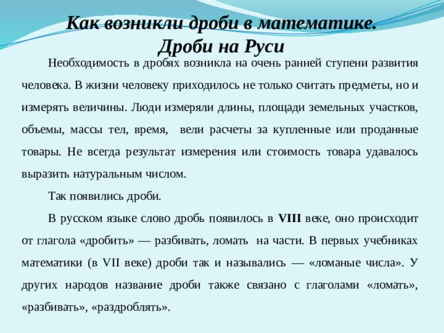 Как возникли дроби в математике. Дроби на Руси Необходимость в дробях возникла на очень ранней ступени развития человека. В жизни человеку приходилось не только считать предметы, но и измерять величины. Люди измеряли длины, площади земельных участков, объемы, массы тел, время, вели расчеты за купленные или проданные товары. Не всегда результат измерения или стоимость товара удавалось выразить натуральным числом. Так появились дроби. В русском языке слово дробь появилось в VIII веке, оно происходит от глагола «дробить» — разбивать, ломать на части. В первых учебниках математики (в VII веке) дроби так и назывались — «ломаные числа». У других народов название дроби также связано с глаголами «ломать», «разбивать», «раздроблять». 