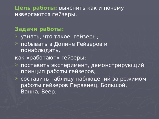 Цель работы: выяснить как и почему извергаются гейзеры. Задачи работы: узнать, что такое гейзеры; побывать в Долине Гейзеров и понаблюдать, как «работают» гейзеры; поставить эксперимент, демонстрирующий принцип работы гейзеров; составить таблицу наблюдений за режимом работы гейзеров Первенец, Большой, Ванна, Веер. 