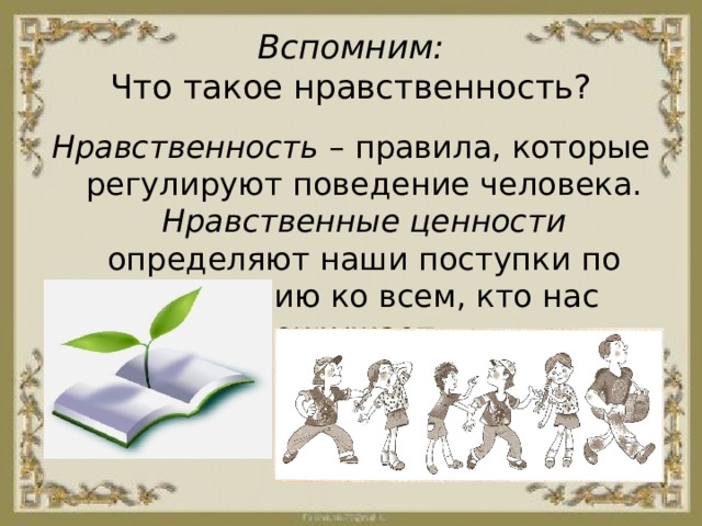 Вспомним:  Что такое нравственность? Нравственность – правила, которые регулируют поведение человека. Нравственные ценности определяют наши поступки по отношению ко всем, кто нас окружает. 