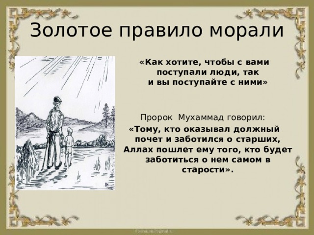Золотое правило морали «Как хотите, чтобы с вами поступали люди, так и вы поступайте с ними» Пророк  Мухаммад говорил:  «Тому, кто оказывал должный почет и заботился о старших, Аллах пошлет ему того, кто будет заботиться о нем самом в старости». 