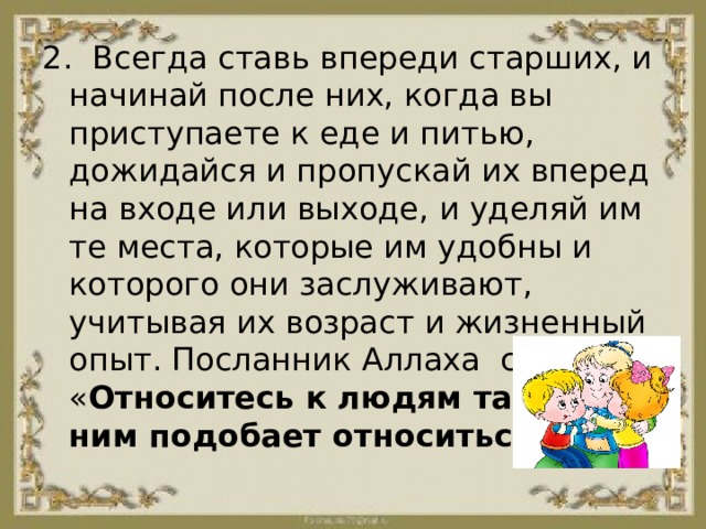 2.  Всегда ставь впереди старших, и начинай после них, когда вы приступаете к еде и питью, дожидайся и пропускай их вперед на входе или выходе, и уделяй им те места, которые им удобны и которого они заслуживают, учитывая их возраст и жизненный опыт. Посланник Аллаха  сказал: « Относитесь к людям так, как к ним подобает относиться». 