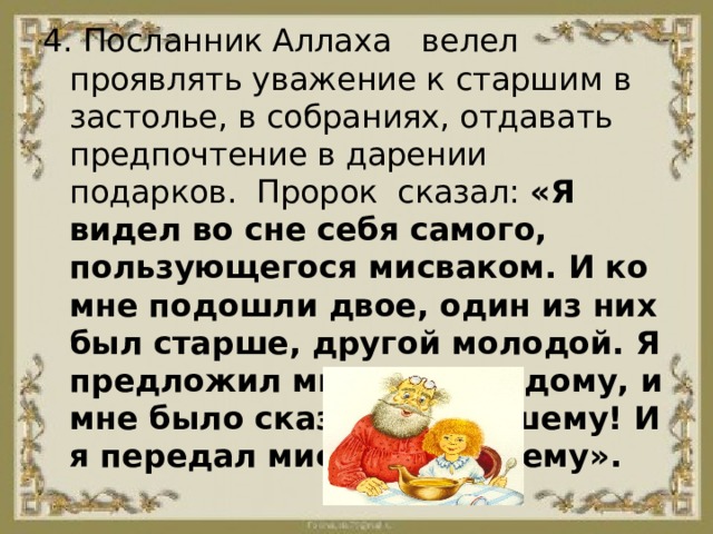 4. Посланник Аллаха   велел проявлять уважение к старшим в застолье, в собраниях, отдавать предпочтение в дарении подарков.  Пророк  сказал: «Я видел во сне себя самого, пользующегося мисваком. И ко мне подошли двое, один из них был старше, другой молодой. Я предложил мисвак молодому, и мне было сказано: Старшему! И я передал мисвак старшему». 
