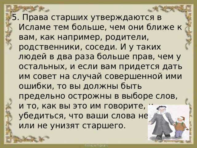5. Права старших утверждаются в Исламе тем больше, чем они ближе к вам, как например, родители, родственники, соседи. И у таких людей в два раза больше прав, чем у остальных, и если вам придется дать им совет на случай совершенной ими ошибки, то вы должны быть предельно острожны в выборе слов, и то, как вы это им говорите, и убедиться, что ваши слова не обидят или не унизят старшего. 