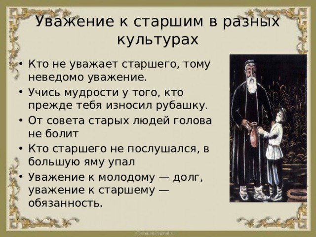 Уважение к старшим в разных культурах Кто не уважает старшего, тому неведомо уважение. Учись мудрости у того, кто прежде тебя износил рубашку. От совета старых людей голова не болит Кто старшего не послушался, в большую яму упал Уважение к молодому — долг, уважение к старшему — обязанность. 