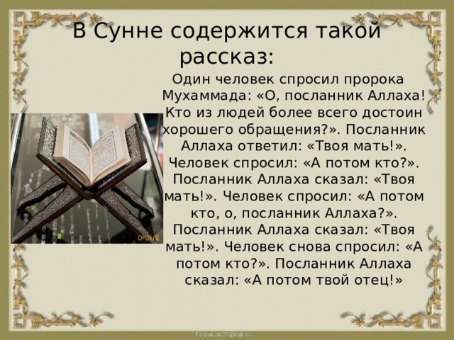 В Сунне содержится такой рассказ: Один человек спросил пророка Мухаммада: «О, посланник Аллаха! Кто из людей более всего достоин хорошего обращения?». Посланник Аллаха ответил: «Твоя мать!». Человек спросил: «А потом кто?». Посланник Аллаха сказал: «Твоя мать!». Человек спросил: «А потом кто, о, посланник Аллаха?». Посланник Аллаха сказал: «Твоя мать!». Человек снова спросил: «А потом кто?». Посланник Аллаха сказал: «А потом твой отец!» 
