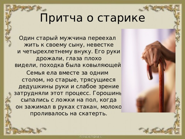 Притча о старике Один старый мужчина переехал жить к своему сыну, невестке и четырехлетнему внуку. Его руки дрожали, глаза плохо видели, походка была ковыляющей. Семья ела вместе за одним столом, но старые, трясущиеся дедушкины руки и слабое зрение затрудняли этот процесс. Горошины сыпались с ложки на пол, когда он зажимал в руках стакан, молоко проливалось на скатерть. 
