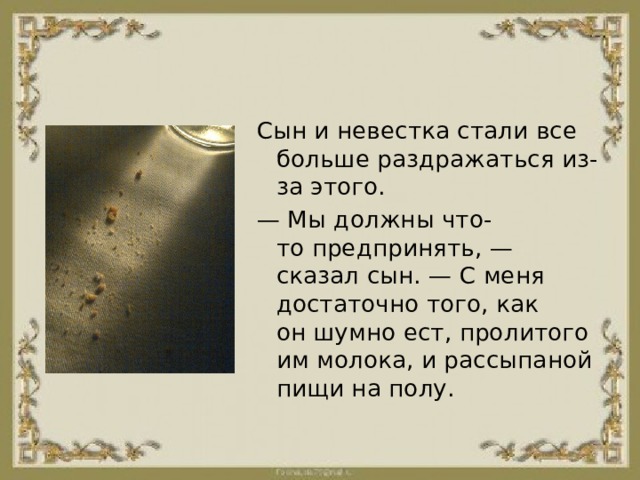 Сын и невестка стали все больше раздражаться из-за этого. —  Мы должны что-то предпринять, — сказал сын. — С меня достаточно того, как он шумно ест, пролитого им молока, и рассыпаной пищи на полу. 