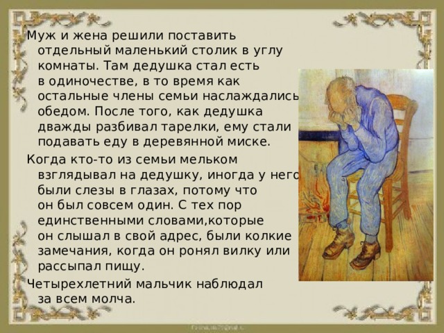 Муж и жена решили поставить отдельный маленький столик в углу комнаты. Там дедушка стал есть в одиночестве, в то время как остальные члены семьи наслаждались обедом. После того, как дедушка дважды разбивал тарелки, ему стали подавать еду в деревянной миске. Когда кто-то из семьи мельком взглядывал на дедушку, иногда у него были слезы в глазах, потому что он был совсем один. С тех пор единственными словами,которые он слышал в свой адрес, были колкие замечания, когда он ронял вилку или рассыпал пищу. Четырехлетний мальчик наблюдал за всем молча. 