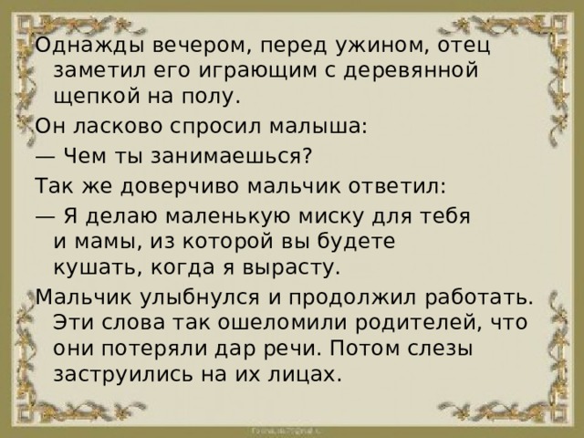 Однажды вечером, перед ужином, отец заметил его играющим с деревянной щепкой на полу. Он ласково спросил малыша: —  Чем ты занимаешься? Так же доверчиво мальчик ответил: —  Я делаю маленькую миску для тебя и мамы, из которой вы будете кушать, когда я вырасту. Мальчик улыбнулся и продолжил работать. Эти слова так ошеломили родителей, что они потеряли дар речи. Потом слезы заструились на их лицах. 
