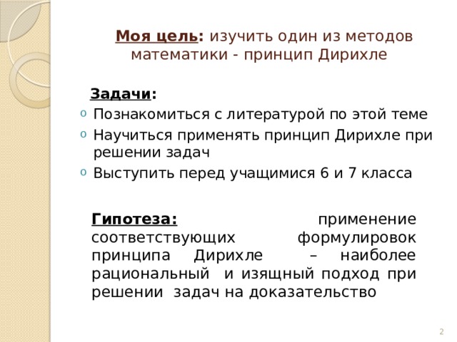  Моя цель : изучить один из методов математики - принцип Дирихле  Задачи : Познакомиться с литературой по этой теме Научиться применять принцип Дирихле при решении задач Выступить перед учащимися 6 и 7 класса Гипотеза:  применение соответствующих формулировок принципа Дирихле – наиболее рациональный и изящный подход при решении задач на доказательство  