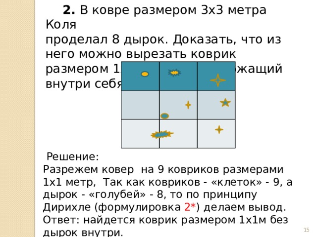  2. В ковре размером 3х3 метра Коля проделал 8 дырок. Доказать, что из него можно вырезать коврик размером 1х1 метр, не содержащий внутри себя дырок.  Решение: Разрежем ковер на 9 ковриков размерами 1х1 метр, Так как ковриков - «клеток» - 9, а дырок - «голубей» - 8, то по принципу Дирихле (формулировка 2* ) делаем вывод. Ответ: найдется коврик размером 1х1м без дырок внутри.  