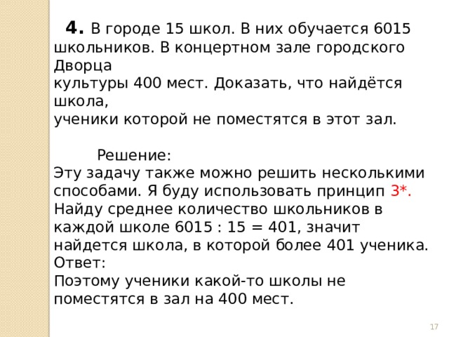  4. В городе 15 школ. В них обучается 6015 школьников. В концертном зале городского Дворца культуры 400 мест. Доказать, что найдётся школа, ученики которой не поместятся в этот зал.  Решение: Эту задачу также можно решить несколькими способами. Я буду использовать принцип 3*. Найду среднее количество школьников в каждой школе 6015 : 15 = 401, значит найдется школа, в которой более 401 ученика. Ответ: Поэтому ученики какой-то школы не поместятся в зал на 400 мест.  