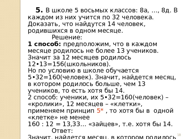  5. В школе 5 восьмых классов: 8а, …, 8д. В каждом из них учится по 32 человека. Доказать, что найдутся 14 человек, родившихся в одном месяце.  Решение: 1 способ: предположим, что в каждом месяце родилось не более 13 учеников. Значит за 12 месяцев родилось 12•13=156(школьников). Но по условию в школе обучается 5•32=160(человек). Значит, найдется месяц, в котором родилось больше, чем 13 учеников, то есть хотя бы 14. 2 способ: ученики, их 5•32=160(человек) – «кролики», 12 месяцев – «клетки», применяем принцип 5* , то хотя бы в одной «клетке» не менее 160 : 12 = 13,33… «зайцев», т.е. хотя бы 14.  Ответ: Значит, найдется месяц, в котором родилось больше, чем 13 учеников, то есть хотя бы 14.  