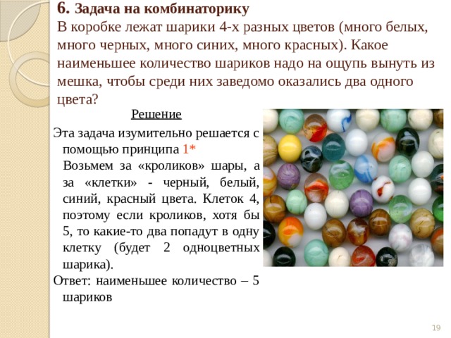 6. Задача на комбинаторику  В коробке лежат шарики 4-х разных цветов (много белых, много черных, много синих, много красных). Какое наименьшее количество шариков надо на ощупь вынуть из мешка, чтобы среди них заведомо оказались два одного цвета? Решение Эта задача изумительно решается с помощью принципа 1*   Возьмем за «кроликов» шары, а за «клетки» - черный, белый, синий, красный цвета. Клеток 4, поэтому если кроликов, хотя бы 5, то какие-то два попадут в одну клетку (будет 2 одноцветных шарика). Ответ: наименьшее количество – 5 шариков  