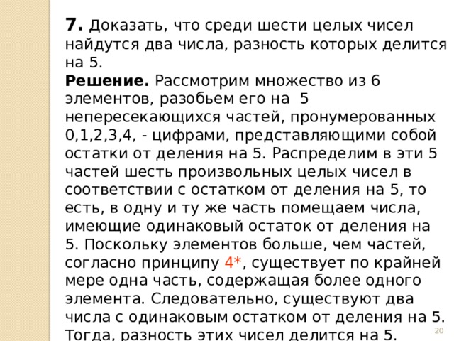 7.  Доказать, что среди шести целых чисел найдутся два числа, разность которых делится на 5. Решение.  Рассмотрим множество из 6 элементов, разобьем его на 5 непересекающихся частей, пронумерованных 0,1,2,3,4, - цифрами, представляющими собой остатки от деления на 5. Распределим в эти 5 частей шесть произвольных целых чисел в соответствии с остатком от деления на 5, то есть, в одну и ту же часть помещаем числа, имеющие одинаковый остаток от деления на 5. Поскольку элементов больше, чем частей, согласно принципу 4* , существует по крайней мере одна часть, содержащая более одного элемента. Следовательно, существуют два числа с одинаковым остатком от деления на 5. Тогда, разность этих чисел делится на 5.  