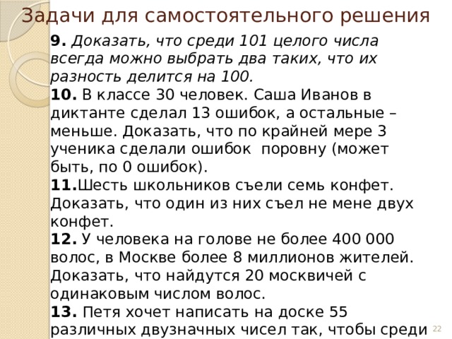 Задачи для самостоятельного решения 9. Доказать, что среди 101 целого числа всегда можно выбрать два таких, что их разность делится на 100. 10. В классе 30 человек. Саша Иванов в диктанте сделал 13 ошибок, а остальные – меньше. Доказать, что по крайней мере 3 ученика сделали ошибок поровну (может быть, по 0 ошибок). 11. Шесть школьников съели семь конфет. Доказать, что один из них съел не мене двух конфет. 12. У человека на голове не более 400 000 волос, в Москве более 8 миллионов жителей. Доказать, что найдутся 20 москвичей с одинаковым числом волос. 13. Петя хочет написать на доске 55 различных двузначных чисел так, чтобы среди них не было двух чисел, дающих в сумме 100. Сможет ли он это сделать?      