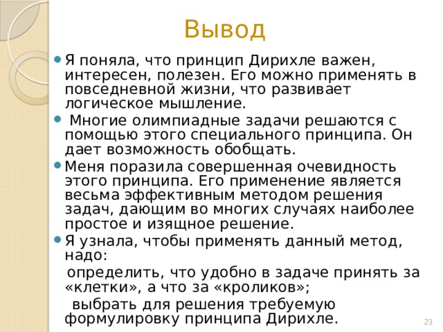 Вывод Я поняла, что принцип Дирихле важен, интересен, полезен. Его можно применять в повседневной жизни, что развивает логическое мышление.  Многие олимпиадные задачи решаются c помощью этого специального принципа. Он дает возможность обобщать. Меня поразила совершенная очевидность этого принципа. Его применение является весьма эффективным методом решения задач, дающим во многих случаях наиболее простое и изящное решение. Я узнала, чтобы применять данный метод, надо:  определить, что удобно в задаче принять за «клетки», а что за «кроликов»;  выбрать для решения требуемую формулировку принципа Дирихле.  