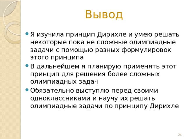 Вывод Я изучила принцип Дирихле и умею решать некоторые пока не сложные олимпиадные задачи с помощью разных формулировок этого принципа В дальнейшем я планирую применять этот принцип для решения более сложных олимпиадных задач Обязательно выступлю перед своими одноклассниками и научу их решать олимпиадные задачи по принципу Дирихле  