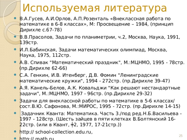 Используемая литература В.А.Гусев, А.И.Орлов, А.П.Розенталь «Внеклассная работа по математике в 6-8 классах», М: Просвещение – 1984, (принцип Дирихле с.67-78) В.В.Прасолов, Задачи по планиметрии, ч.2, Москва, Наука, 1991, 139стр. И.Л.Бабинская, Задачи математических олимпиад, Москва, Наука, 1975, 112стр. А.В. Спивак 