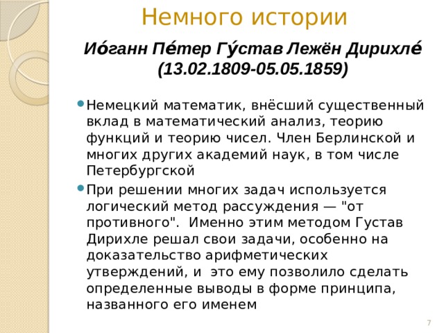 Немного истории Ио́ганн Пе́тер Гу́став Лежён Дирихле́ (13.02.1809-05.05.1859) Немецкий математик, внёсший существенный вклад в математический анализ, теорию функций и теорию чисел. Член Берлинской и многих других академий наук, в том числе Петербургской При решении многих задач используется логический метод рассуждения — 