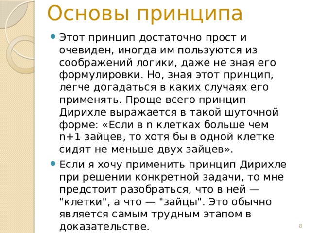 Основы принципа Этот принцип достаточно прост и очевиден, иногда им пользуются из соображений логики, даже не зная его формулировки. Но, зная этот принцип, легче догадаться в каких случаях его применять. Проще всего принцип Дирихле выражается в такой шуточной форме: «Если в n клетках больше чем n+1 зайцев, то хотя бы в одной клетке сидят не меньше двух зайцев». Если я хочу применить принцип Дирихле при решении конкретной задачи, то мне предстоит разобраться, что в ней — 
