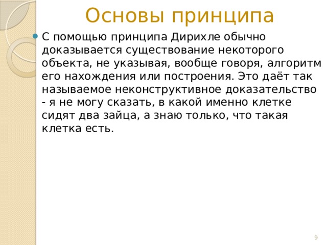 Основы принципа С помощью принципа Дирихле обычно доказывается существование некоторого объекта, не указывая, вообще говоря, алгоритм его нахождения или построения. Это даёт так называемое неконструктивное доказательство - я не могу сказать, в какой именно клетке сидят два зайца, а знаю только, что такая клетка есть.  
