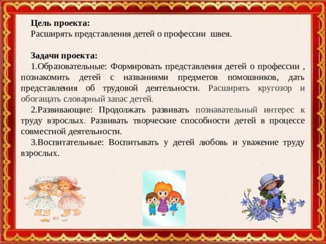 Цель проекта: Расширять представления детей о профессии швея . Задачи проекта: 1.Образовательные: Формировать представления детей о профессии , познакомить детей с названиями предметов помошников, дать представления об трудовой деятельности . Расширять кругозор и обогащать словарный запас детей.  2.Развивающие: Продолжать развивать познавательный интерес к труду взрослых . Развивать творческие способности детей в процессе совместной деятельности. 3.Воспитательные: Воспитывать у детей любовь и уважение труду взрослых.  