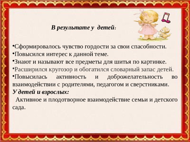     Сформировалось чувство гордости за свои спасобности. Повысился интерес к данной теме. Знают и называют все предметы для шитья по картинке.  Расширился кругозор и обогатился словарный запас детей. Повысилась активность и доброжелательность во взаимодействии с родителями, педагогом и сверстниками. У детей и взрослых:  Активное и плодотворное взаимодействие семьи и детского сада.  В результате у детей : 