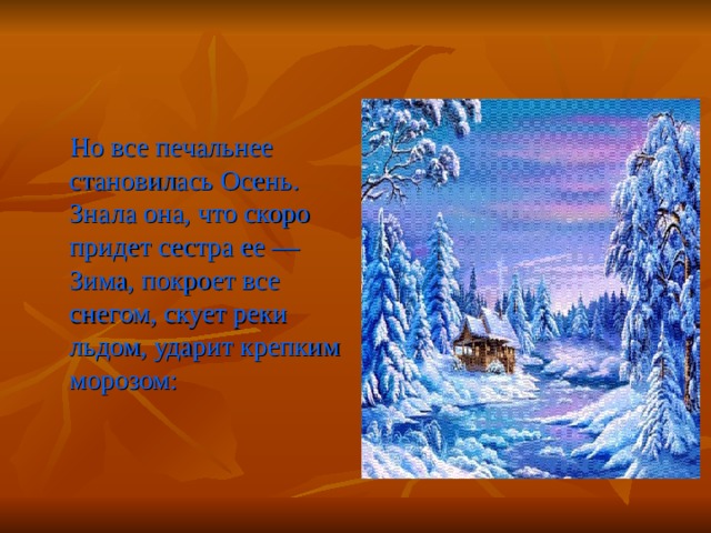  Но все печальнее становилась Осень. Знала она, что скоро придет сестра ее — Зима, покроет все снегом, скует реки льдом, ударит крепким морозом: 