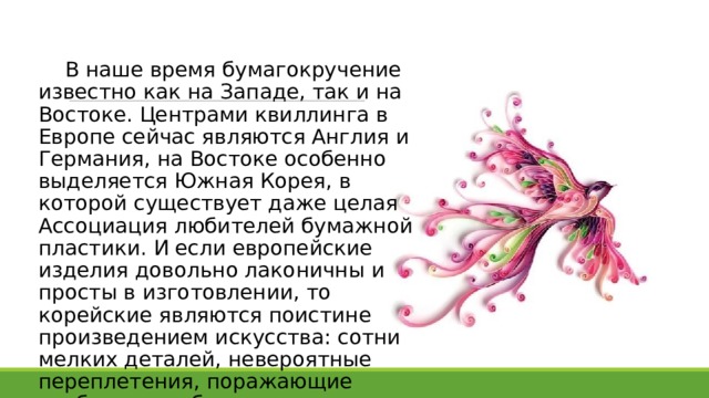  В наше время бумагокручение известно как на Западе, так и на Востоке. Центрами квиллинга в Европе сейчас являются Англия и Германия, на Востоке особенно выделяется Южная Корея, в которой существует даже целая Ассоциация любителей бумажной пластики. И если европейские изделия довольно лаконичны и просты в изготовлении, то корейские являются поистине произведением искусства: сотни мелких деталей, невероятные переплетения, поражающие воображение бумажные кружева. 