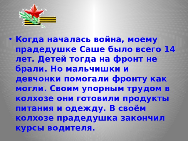 Когда началась война, моему прадедушке Саше было всего 14 лет. Детей тогда на фронт не брали. Но мальчишки и девчонки помогали фронту как могли. Своим упорным трудом в колхозе они готовили продукты питания и одежду. В своём колхозе прадедушка закончил курсы водителя. 