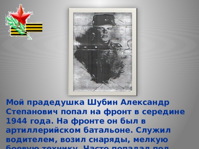 Мой прадедушка Шубин Александр Степанович попал на фронт в середине 1944 года. На фронте он был в артиллерийском батальоне. Служил водителем, возил снаряды, мелкую боевую технику. Часто попадал под бомбёжки. 