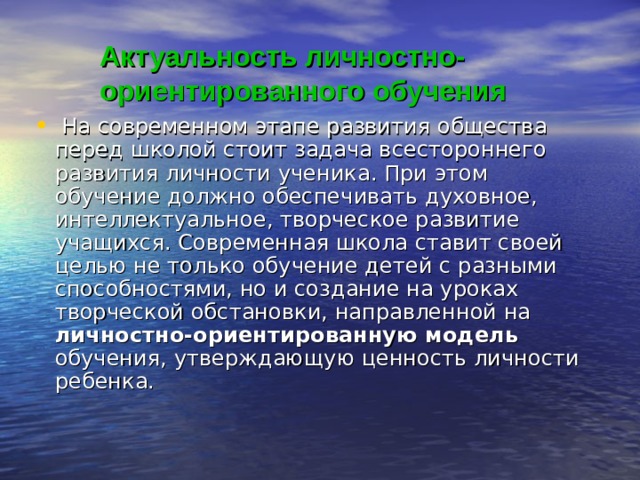 Актуальность личностно- ориентированного обучения   На современном этапе развития общества перед школой стоит задача всестороннего развития личности ученика. При этом обучение должно обеспечивать духовное, интеллектуальное, творческое развитие учащихся. Современная школа ставит своей целью не только обучение детей с разными способностями, но и создание на уроках творческой обстановки, направленной на личностно-ориентированную модель обучения, утверждающую ценность личности ребенка. 