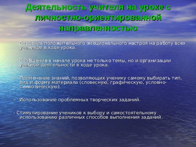 Деятельность учителя на уроке с  личностно-ориентированной направленностью    Создание положительного эмоционального настроя на работу всех учеников в ходе урока.  Сообщение в начале урока не только темы, но и организации учебной деятельности в ходе урока.  Применение знаний, позволяющих ученику самому выбирать тип, вид и форму материала (словесную, графическую, условно-символическую).  Использование проблемных творческих заданий.  - Стимулирование учеников к выбору и самостоятельному использованию различных способов выполнения заданий. 