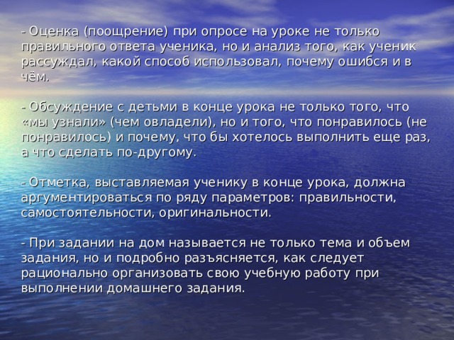 - Оценка (поощрение) при опросе на уроке не только правильного ответа ученика, но и анализ того, как ученик рассуждал, какой способ использовал, почему ошибся и в чём.   - Обсуждение с детьми в конце урока не только того, что «мы узнали» (чем овладели), но и того, что понравилось (не понравилось) и почему, что бы хотелось выполнить еще раз, а что сделать по-другому.   - Отметка, выставляемая ученику в конце урока, должна аргументироваться по ряду параметров: правильности, самостоятельности, оригинальности.   - При задании на дом называется не только тема и объем задания, но и подробно разъясняется, как следует рационально организовать свою учебную работу при выполнении домашнего задания.   