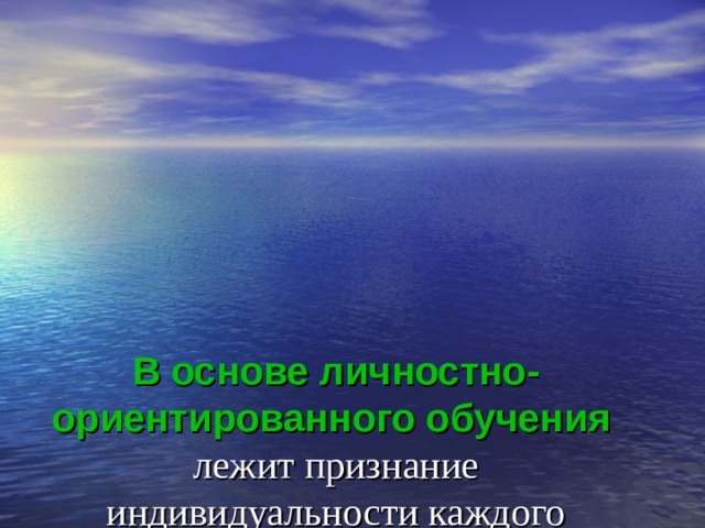 В основе  личностно-ориентированного обучения   лежит признание индивидуальности каждого человека,  его развитие не как «коллективного субъекта», но, прежде всего, как индивида, наделенного своим неповторимым субъективным опытом. 