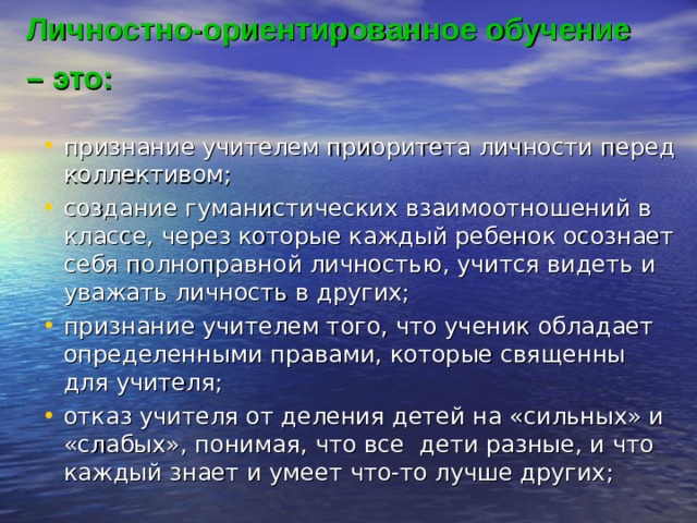 Личностно-ориентированное обучение – это:  признание учителем приоритета личности перед коллективом; создание гуманистических взаимоотношений в классе, через которые каждый ребенок осознает себя полноправной личностью, учится видеть и уважать личность в других; признание учителем того, что ученик обладает определенными правами, которые священны для учителя; отказ учителя от деления детей на «сильных» и «слабых», понимая, что все  дети разные, и что каждый знает и умеет что-то лучше других; признание учителем приоритета личности перед коллективом; создание гуманистических взаимоотношений в классе, через которые каждый ребенок осознает себя полноправной личностью, учится видеть и уважать личность в других; признание учителем того, что ученик обладает определенными правами, которые священны для учителя; отказ учителя от деления детей на «сильных» и «слабых», понимая, что все  дети разные, и что каждый знает и умеет что-то лучше других; 
