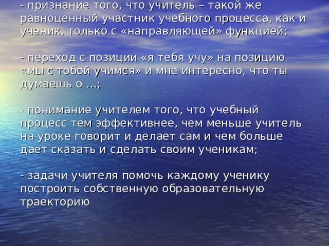 - признание того, что учитель – такой же равноценный участник учебного процесса, как и ученик, только с «направляющей» функцией;   - переход с позиции «я тебя учу» на позицию «мы с тобой учимся» и мне интересно, что ты думаешь о …;   - понимание учителем того, что учебный процесс тем эффективнее, чем меньше учитель на уроке говорит и делает сам и чем больше дает сказать и сделать своим ученикам;   - задачи учителя помочь каждому ученику построить собственную образовательную траекторию   